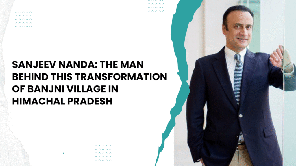 Sanjeev Nanda The Man Behind this Transformation of Banjni Village in Himachal Pradesh