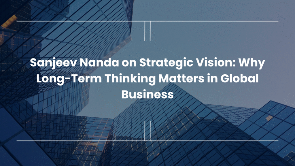 Sanjeev Nanda on Strategic Vision: Why Long-Term Thinking Matters in Global Business